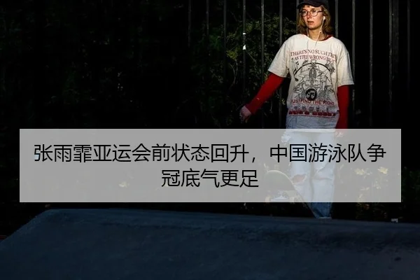张雨霏亚运会前状态回升，中国游泳队争冠底气更足