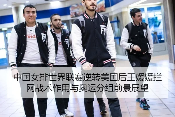 中国女排世界联赛逆转美国后王媛媛拦网战术作用与奥运分组前景展望
